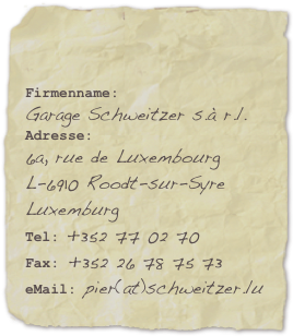 

Firmenname: 
Garage Schweitzer s.à r.l.Adresse:
6a, rue de Luxembourg L-6910 Roodt-sur-Syre
Luxemburg
Tel: +352 77 02 70
Fax: +352 26 78 75 73eMail: pier(at)schweitzer.lu 